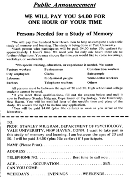 An advertisement reads: “Public Announcement. We will pay you $4.00 for one hour of your time. Persons Needed for a Study of Memory. We will pay five hundred New Haven men to help us complete a scientific study of memory and learning. The study is being done at Yale University. Each person who participates will be paid $4.00 (plus 50 cents carfare) for approximately 1 hour’s time. We need you for only one hour: there are no further obligations. You may choose the time you would like to come (evenings, weekdays, or weekends). No special training, education, or experience is needed. We want: factory workers, city employees, laborers, barbers, businessmen, clerks, professional people, telephone workers, construction workers, salespeople, white-collar workers, and others. All persons must be between the ages of 20 and 50. High school and college students cannot be used. If you meet these qualifications, fill out the coupon below and mail it now to Professor Stanley Milgram, Department of Psychology, Yale University, New Haven. You will be notified later of the specific time and place of the study. We reserve the right to decline any application. You will be paid $4.00 (plus 50 cents carfare) as soon as you arrive at the laboratory.” There is a dotted line and the below section reads: “TO: PROF. STANLEY MILGRAM, DEPARTMENT OF PSYCHOLOGY, YALE UNIVERSITY, NEW HAVEN, CONN. I want to take part in this study of memory and learning. I am between the ages of 20 and 50. I will be paid $4.00 (plus 50 cents carfare) if I participate.” Below this is a section to be filled out by the applicant. The fields are NAME (Please Print), ADDRESS, TELEPHONE NO. Best time to call you, AGE, OCCUPATION, SEX, CAN YOU COME: WEEKDAYS, EVENINGS, WEEKENDS.