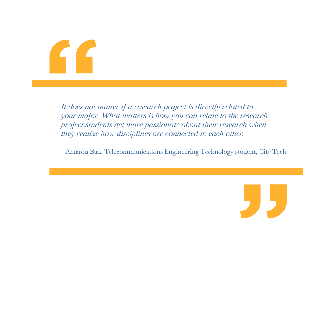 It does not matter if a research project is directly related to your major. What matters is how you can relate to the research project. Students get more passionate about their research when they realize how disciplines are connected to each other. – Amarou Bah, Telecommunications Engineering Technology student, City Tech