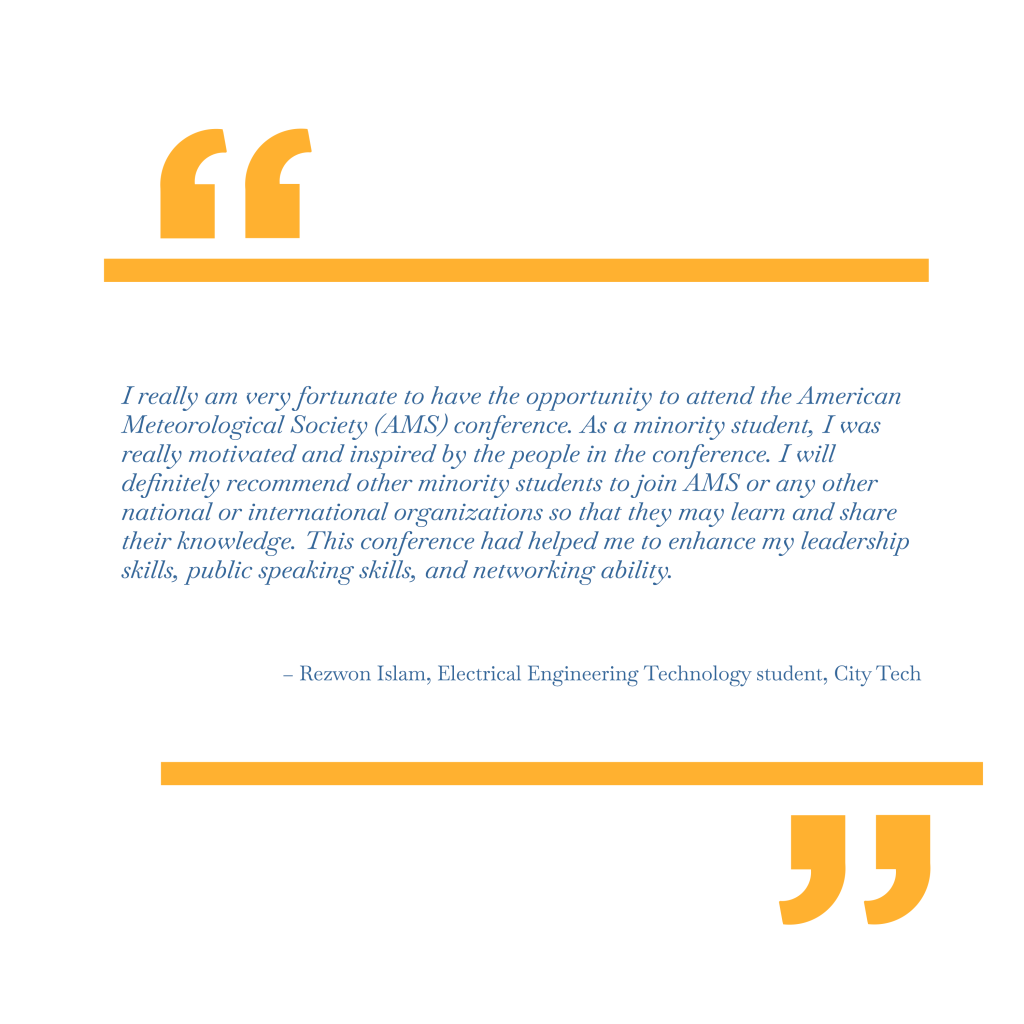 I really am very fortunate to have the opportunity to attend the American Meteorological Society (AMS) conference. As a minority student, I was really motivated and inspired by the people in the conference. I will definitely recommend other minority students to join AMS or any other national or international organizations so that they may learn and share their knowledge. This conference had helped me to enhance my leadership skills, public speaking skills, and networking ability. – Rezwon Islam, Electrical Engineering Technology student, City Tech