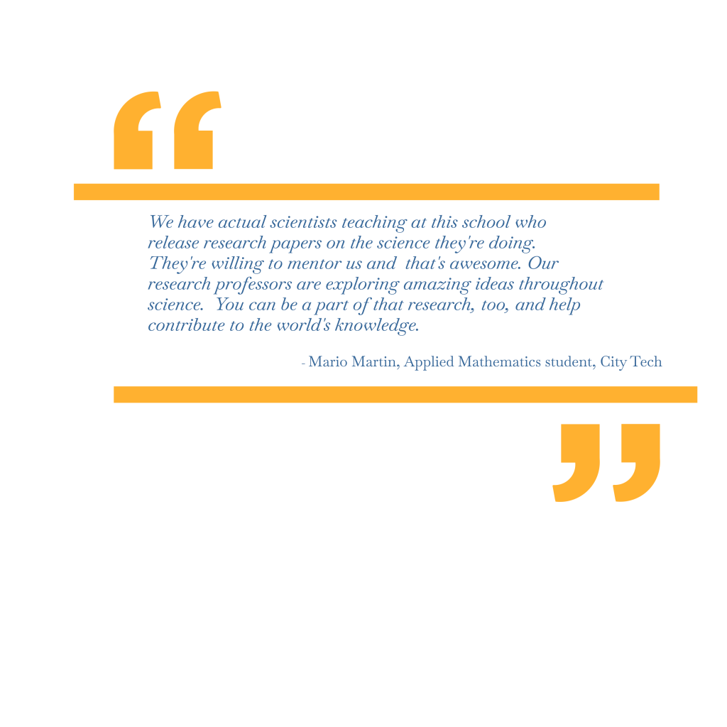 We have actual scientists teaching at this school who release research papers on the science they’re doing. They’re willing to mentor us and that’s awesome. Our research professors are exploring amazing ideas throughout science. You can be a part of that research, too, and help contribute to the world’s knowledge. – Mario Martin, Applied Mathematics student, City Tech