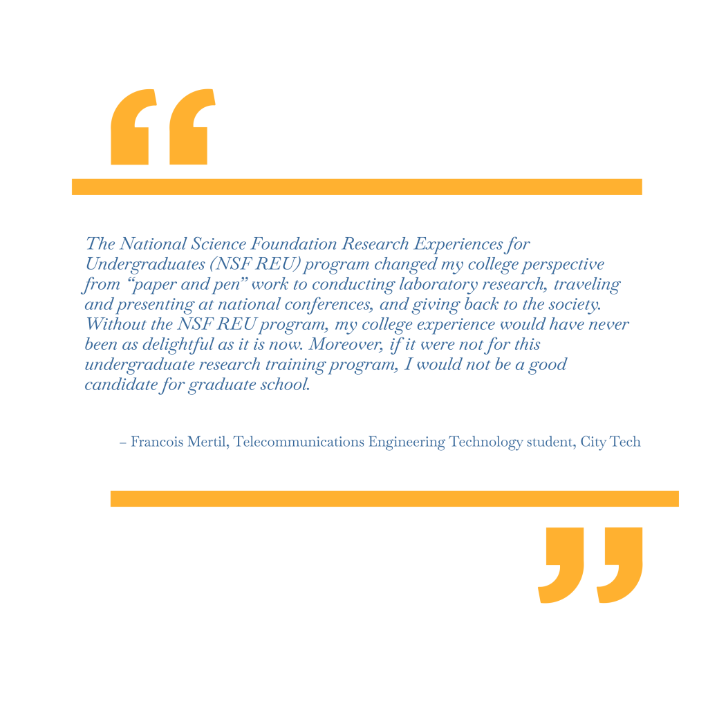 The National Science Foundation Research Experiences for Undergraduates (NSF REU) program changed my college perspective from “paper and pen” work to conducting laboratory research, traveling and presenting at national conferences, and giving back to the society. Without the NSF REU program, my college experience would have never been as delightful as it is now. Moreover, if it were not for this undergraduate research training program, I would not be a good candidate for graduate school. – Francois Mertil, Telecommunications Engineering Technology, City Tech