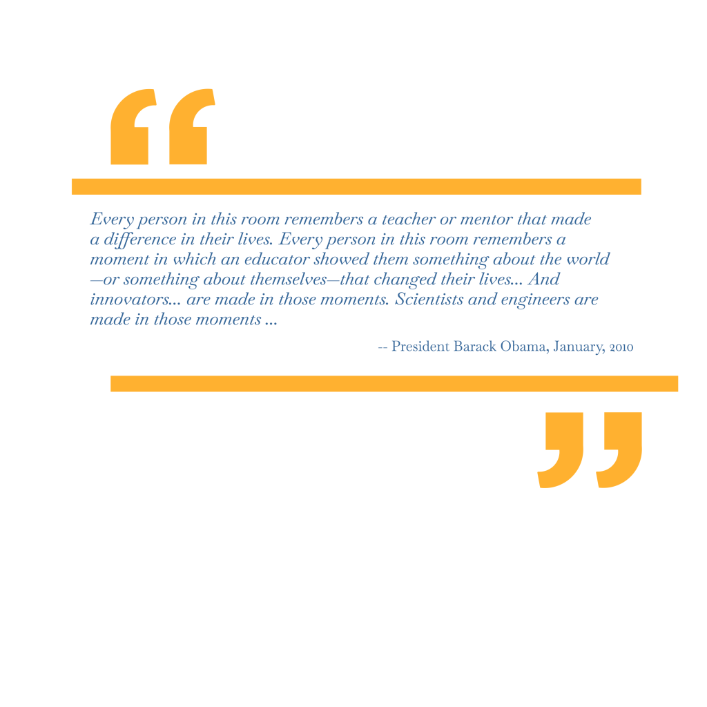 Every person in this room remembers a teacher or mentor that made a difference in their lives. Every person in this room remembers a moment in which an educator showed them something about the world —or something about themselves—that changed their lives… And innovators… are made in those moments. Scientists and engineers are made in those moments… — President Barack Obama, January, 2010