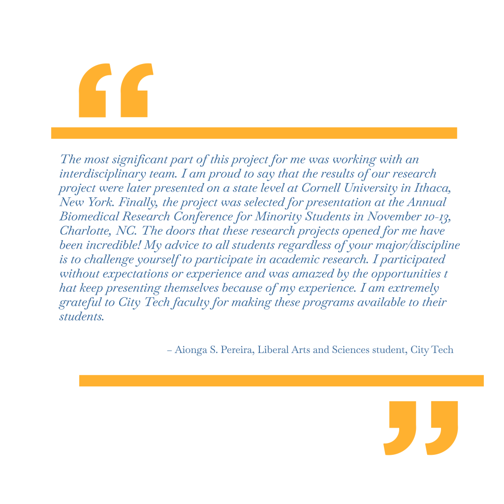 The most significant part of this project for me was working with an interdisciplinary team. I am proud to say that the results of our research project were later presented on a state level at Cornell University in Ithaca, New York. Finally, the project was selected for presentation at the Annual Biomedical Research Conference for Minority Students in November 10-13, Charlotte, NC. The doors that these research projects opened for me have been incredible! My advice to all students regardless of your major/discipline is to challenge yourself to participate in academic research. I participated without expectations or experience and was amazed by the opportunities that keep presenting themselves because of my experience. I am extremely grateful to City Tech faculty for making these programs available to their students. – Aionga S. Pereira, Liberal Arts and Sciences student, City Tech