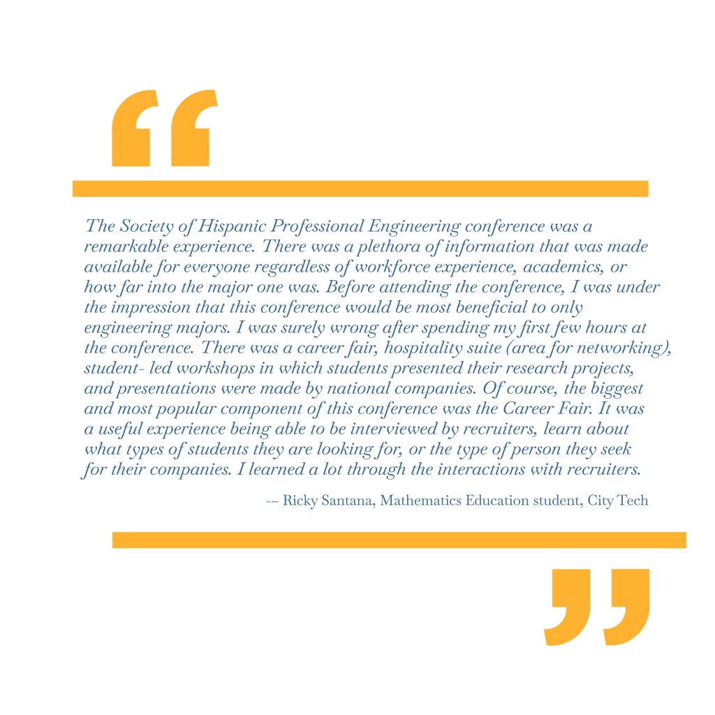 The Society of Hispanic Professional Engineering conference was a remarkable experience. There was a plethora of information that was made available for everyone regardless of workforce experience, academics, or how far into the major one was. Before attending the conference, I was under the impression that this conference would be most beneficial to only engineering majors. I was surely wrong after spending my first few hours at the conference. There was a career fair, hospitality suite (area for networking), student- led workshops in which students presented their research projects, and presentations were made by national companies. Of course, the biggest and most popular component of this conference was the Career Fair. It was a useful experience being able to be interviewed by recruiters, learn about what types of students they are looking for, or the type of person they seek for their companies. I learned a lot through the interactions with recruiters. – Ricky Santana, Mathematics Education student, City Tech