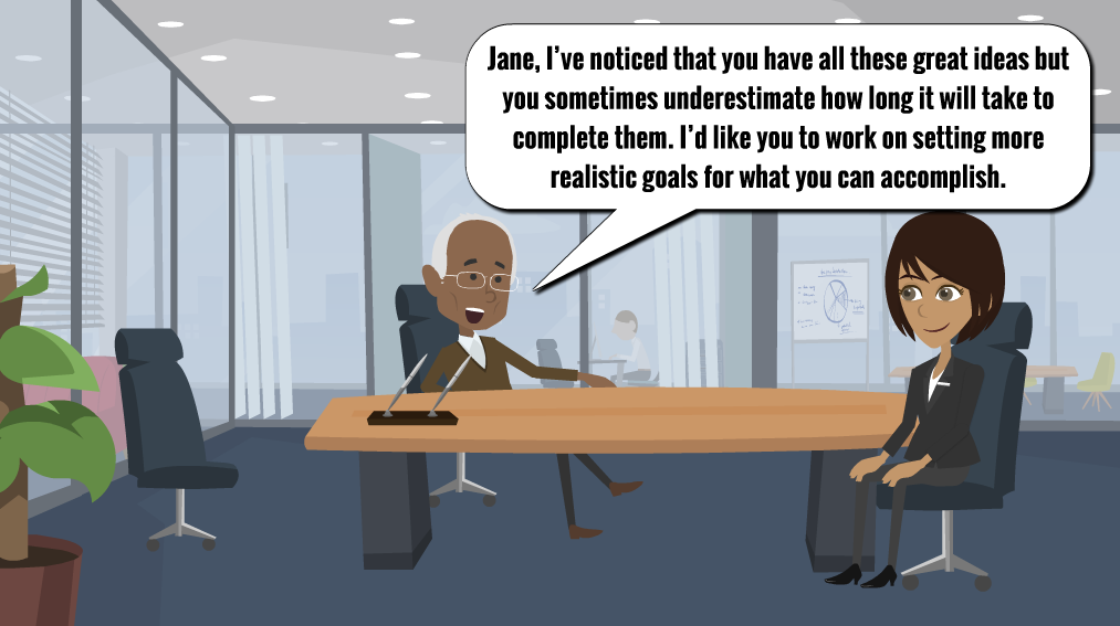Jane meets with supervisor for evaluation. He says “Jane, I’ve noticed that you have all these great ideas but you sometimes underestimate how long it will take to complete them. I’d like you to work on setting more realistic goals for what you can accomplish.”
